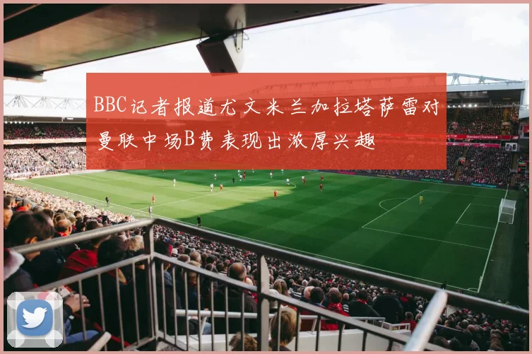 BBC记者报道尤文米兰加拉塔萨雷对曼联中场B费表现出浓厚兴趣