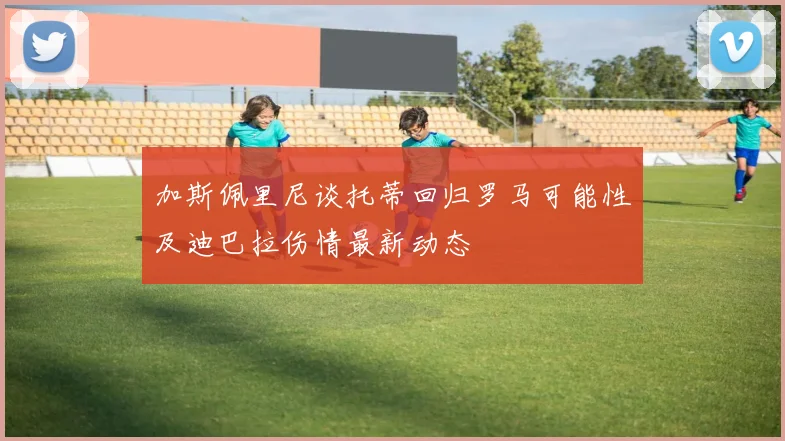 加斯佩里尼谈托蒂回归罗马可能性及迪巴拉伤情最新动态
