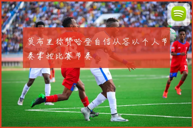 莫布里称赞哈登自信从容以个人节奏掌控比赛节奏