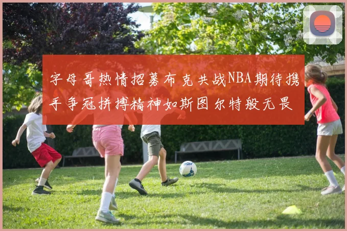字母哥热情招募布克共战NBA期待携手争冠拼搏精神如斯图尔特般无畏
